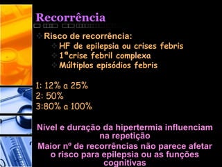Recorrência
Risco de recorrência:
HF de epilepsia ou crises febris
1ªcrise febril complexa
Múltiplos episódios febris
1: 12% a 25%
2: 50%
3:80% a 100%
Nível e duração da hipertermia influenciam
na repetição
Maior nº de recorrências não parece afetar
o risco para epilepsia ou as funções
cognitivas
 