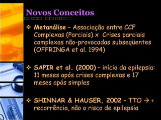Novos Conceitos
 Metanálise – Associação entre CCF
Complexas (Parciais) x Crises parciais
complexas não-provocadas subseqüentes
(OFFRINGA et al. 1994)
 SAPIR et al. (2000) – início da epilepsia:
11 meses após crises complexas e 17
meses após simples
 SHINNAR & HAUSER, 2002 – TTO  <
recorrência, não o risco de epilepsia
 