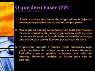 O que devo Fazer ????
1. Afaste a criança das fontes de perigo retirando objectos
cortantes ou pesados que se encontrem por perto.
2. Não pegue na criança ao contrário nem tente interromper-
lhe os movimentos. Se puder, com cuidado, rode o corpo
da criança de modo a ficar de lado ou rode-lhe a cabeça
para o lado para que os líquidos possam sair da boca.
3. Proporcione conforto à criança. Tente colocar-lhe algo
macio por baixo da cabeça, como um casaco dobrado.
Retire-lhe a roupa apertada, sobretudo em redor do
pescoço. Retire-lhe também os óculos para não se
partirem.
 
