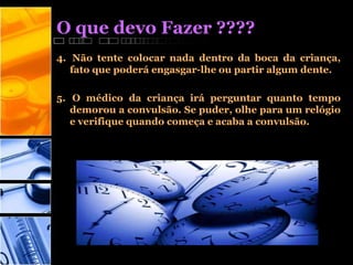 O que devo Fazer ????
4. Não tente colocar nada dentro da boca da criança,
fato que poderá engasgar-lhe ou partir algum dente.
5. O médico da criança irá perguntar quanto tempo
demorou a convulsão. Se puder, olhe para um relógio
e verifique quando começa e acaba a convulsão.
 
