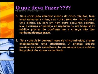O que devo Fazer ????
6. Se a convulsão demorar menos de cinco minutos, leve
imediatamente a criança ao consultório do médico ou a
uma clínica. Se, nem um nem outro estiverem abertos,
leve a criança ao serviço de urgência de um hospital. O
médico precisa de confirmar se a criança não tem
nenhuma doença grave.
7. Se a convulsão demorar mais de cinco minutos, chame
imediatamente uma ambulância. A criança poderá
precisar de mais assistência do que aquela que o médico
lhe poderá dar no seu consultório.
 