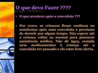O que devo Fazer ????
• O que acontece após a convulsão ???
• Por vezes, as crianças ficam confusas ou
sonolentas após uma convulsão e precisam
de dormir por algum tempo. Não espere até
a criança voltar ao normal para procurar
assistência médica. Não dê água, comida
nem medicamentos à criança até a
convulsão ter passado e ela estar bem alerta.
 