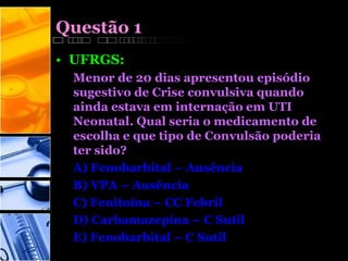 Questão 1
• UFRGS:
Menor de 20 dias apresentou episódio
sugestivo de Crise convulsiva quando
ainda estava em internação em UTI
Neonatal. Qual seria o medicamento de
escolha e que tipo de Convulsão poderia
ter sido?
A) Fenobarbital – Ausência
B) VPA – Ausência
C) Fenitoína – CC Febril
D) Carbamazepina – C Sutil
E) Fenobarbital – C Sutil
 