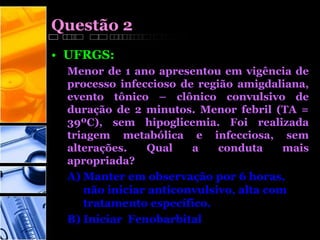 Questão 2
• UFRGS:
Menor de 1 ano apresentou em vigência de
processo infeccioso de região amigdaliana,
evento tônico – clônico convulsivo de
duração de 2 minutos. Menor febril (TA =
39ºC), sem hipoglicemia. Foi realizada
triagem metabólica e infecciosa, sem
alterações. Qual a conduta mais
apropriada?
A) Manter em observação por 6 horas,
não iniciar anticonvulsivo, alta com
tratamento específico.
B) Iniciar Fenobarbital
 