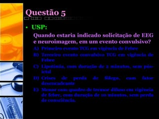 Questão 5
• USP:
Quando estaria indicado solicitação de EEG
e neuroimagem, em um evento convulsivo?
A) Primeiro evento TCG em vigência de Febre
B) Terceiro evento convulsivo TCG em vigência de
Febre
C) Lipotímia, com duração de 2 minutos, sem pós-
ictal
D) Crises de perda de fôlego, com fator
desencadeante
E) Menor com quadro de tremor difuso em vigência
de febre, com duração de 10 minutos, sem perda
de consciência.
 