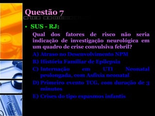 Questão 7
• SUS - RJ:
Qual dos fatores de risco não seria
indicação de investigação neurológica em
um quadro de crise convulsiva febril?
A) Atraso no Desenvolvimento NPM
B) História Familiar de Epilepsia
C) Internação em UTI Neonatal
prolongada, com Asfixia neonatal
D) Primeiro evento TCG, com duração de 3
minutos
E) Crises do tipo espasmos infantis
 
