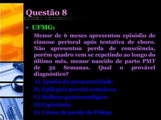 Questão 8
• UFMG:
Menor de 6 meses apresentou episódio de
cianose perioral após tentativa de choro.
Não apresentou perda de consciência,
porém quadro vem se repetindo ao longo do
último mês, menor nascido de parto PMT
de 32 Semanas. Qual o provável
diagnóstico?
A) Apnéia da prematuridade
B) Epilepsia parcial complexa
C) Refluxo gastroesofágico
D) Lipiotímia
E) Crises de perda de Fõlego
 