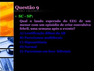 Questão 9
• SC - SP:
Qual o laudo esperado do EEG de um
menor com um episódio de crise convulsiva
febril, uma semana após o evento?
A) Lentificação difusa da AB
B) Paroxismos multifocais
C) Hipssaritimia
D) Normal
E) Paroxismo em foco bifrotais
 