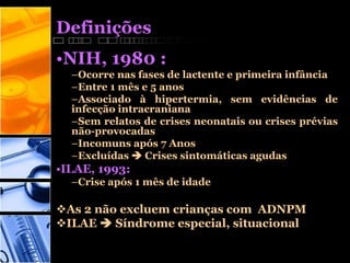 Definições
•NIH, 1980 :
–Ocorre nas fases de lactente e primeira infância
–Entre 1 mês e 5 anos
–Associado à hipertermia, sem evidências de
infecção intracraniana
–Sem relatos de crises neonatais ou crises prévias
não-provocadas
–Incomuns após 7 Anos
–Excluídas  Crises sintomáticas agudas
•ILAE, 1993:
–Crise após 1 mês de idade
As 2 não excluem crianças com ADNPM
ILAE  Síndrome especial, situacional
 