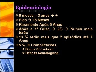 Epidemiologia
6 meses – 3 anos  +
Pico  18 Meses
Raramente Após 5 Anos
Após a 1ª Crise  2/3  Nunca mais
terão
13 % terão mais que 2 episódios até 7
Anos
5 %  Complicações
 Status Convulsivo
 Déficits Neurológicos
 