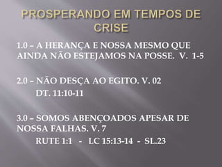 1.0 – A HERANÇA E NOSSA MESMO QUE
AINDA NÃO ESTEJAMOS NA POSSE. V. 1-5
2.0 – NÃO DESÇA AO EGITO. V. 02
DT. 11:10-11
3.0 – SOMOS ABENÇOADOS APESAR DE
NOSSA FALHAS. V. 7
RUTE 1:1 - LC 15:13-14 - SL.23
 