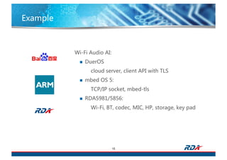Example
15
Wi-Fi Audio AI:
n DuerOS
cloud server, client API with TLS
n mbed OS 5:
TCP/IP socket, mbed-tls
n RDA5981/5856:
Wi-Fi, BT, codec, MIC, HP, storage, key pad
 