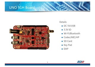 UNO 91H Board
5
Details:
n DC 5V/USB
n 3.3V IO
n Wi-Fi/Bluetooth
n Codec/MIC/HP
n SD Card
n Key Pad
n DAP
 