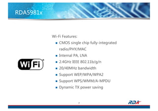RDA5981x
7
Wi-Fi Features:
n CMOS single chip fully-integrated
radio/PHY/MAC
n Internal PA, LNA
n 2.4GHz IEEE 802.11b/g/n
n 20/40MHz bandwidth
n Support WEP/WPA/WPA2
n Support WPS/WMM/A-MPDU
n Dynamic TX power saving
 