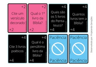 +2
+2
+2
+2
+4
+4
+4
+4
+4
+4
+4
+4 Paciência Paciência
Paciência Paciência
Cite um
versículo
decorado
Qual o 1º
livro da
Bíblia?
Quais são
os 5 livros
do Penta-
teuco?
Quantos
livros tem a
Bíblia?
Cite 3 livros
poéticos
Qual é o
penúltimo
livro da
Bíblia?
Desenvolvido
por:
Projetando
Gerações
Projetando
Gerações
Projetando
Gerações
Projetando
Gerações
Projetando
Gerações
Projetando
Gerações
Projetando
Gerações
Projetando
Gerações
Projetando
Gerações
 