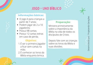 jogo - UNo Bíblico
Informações básicas:
O jogo é para crianças a
partir de 7 anos;
Podem jogar de 2 a 10
jogadores;
Possui 98 cartas;
Possui 12 cartas extras
em caso de perda.
É ser o primeiro jogador
a ficar sem cartas na
mão;
É conhecer os livros da
Bíblia enquanto brinca.
1.
2.
Objetivo:
Preparação:
Ministre primeiramente
sobre a importância da
Bíblia na vida de todos os
discípulos de Cristo.
Depois fale com as crianças
sobre os livros da Bíblia e
suas divisões.
Desenvolvido
por:
Projetando
Gerações
 