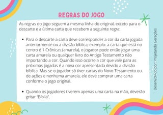 Regras do jogo
Para o descarte a carta deve corresponder a cor da carta jogada
anteriormente ou a divisão bíblica, exemplo: a carta que está no
centro é 1 Crônicas (amarela), o jogador pode então jogar uma
carta amarela ou qualquer livro do Antigo Testamento não
importando a cor. Quando isso ocorre a cor que vale para as
próximas jogadas é a nova cor apresentada devido a divisão
bíblica. Mas se o jogador só tiver cartas do Novo Testamento ou
de ações e nenhuma amarela, ele deve comprar uma carta
conforme o jogo original.
Quando os jogadores tiverem apenas uma carta na mão, deverão
gritar “Bíblia”.
As regras do jogo seguem a mesma linha do original, exceto para o
descarte e a última carta que recebem a seguinte regra:
Desenvolvido
por:
Projetando
Gerações
 