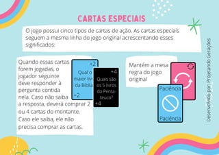 Cartas especiais
O jogo possui cinco tipos de cartas de ação. As cartas especiais
seguem a mesma linha do jogo original acrescentando esses
significados:
Quando essas cartas
forem jogadas, o
jogador seguinte
deve responder à
pergunta contida
nela. Caso não saiba
+2
+2
Qual o
maior livro
da Bíblia?
+4
+4
Quais são
os 5 livros
do Penta-
teuco?
a resposta, deverá comprar 2
ou 4 cartas do montante.
Caso ele saiba, ele não
precisa comprar as cartas.
Mantém a mesa
regra do jogo
original
Paciência
Paciência
Desenvolvido
por:
Projetando
Gerações
 