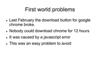 First world problems
 Last February the download button for google
chrome broke.
 Nobody could download chrome for 12 hours
 It was caused by a javascript error
 This was an easy problem to avoid
 