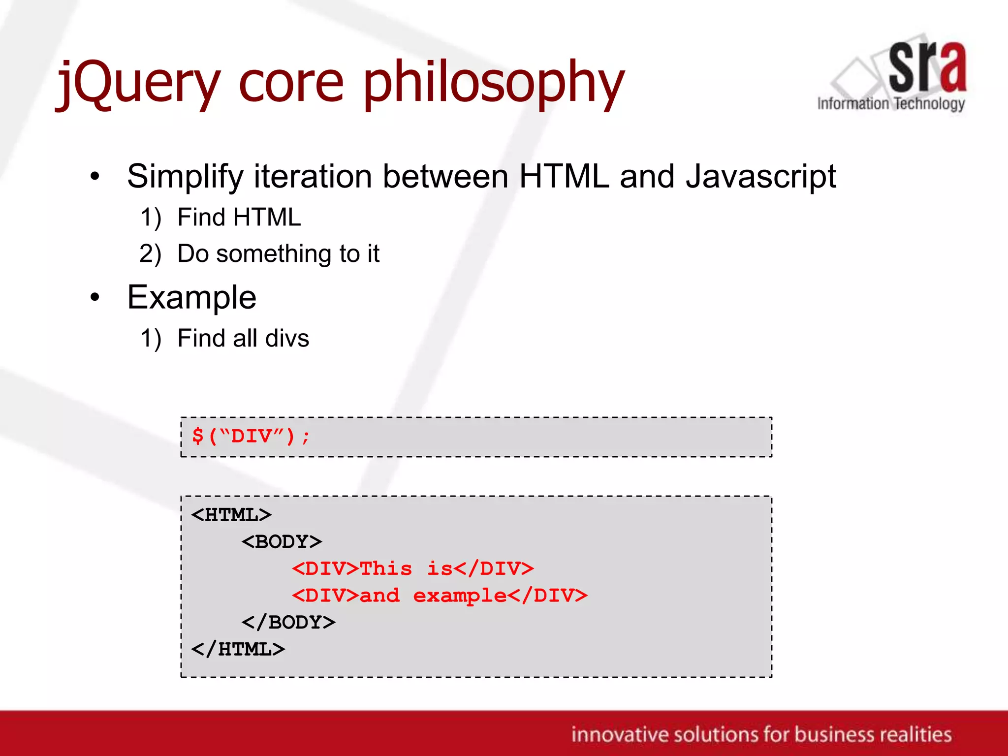 jQuery core philosophySimplify iteration between HTML and JavascriptFind HTMLDo something to itExampleFind all divs$(“DIV”);<HTML><BODY><DIV>This is</DIV><DIV>and example</DIV></BODY>	</HTML>
