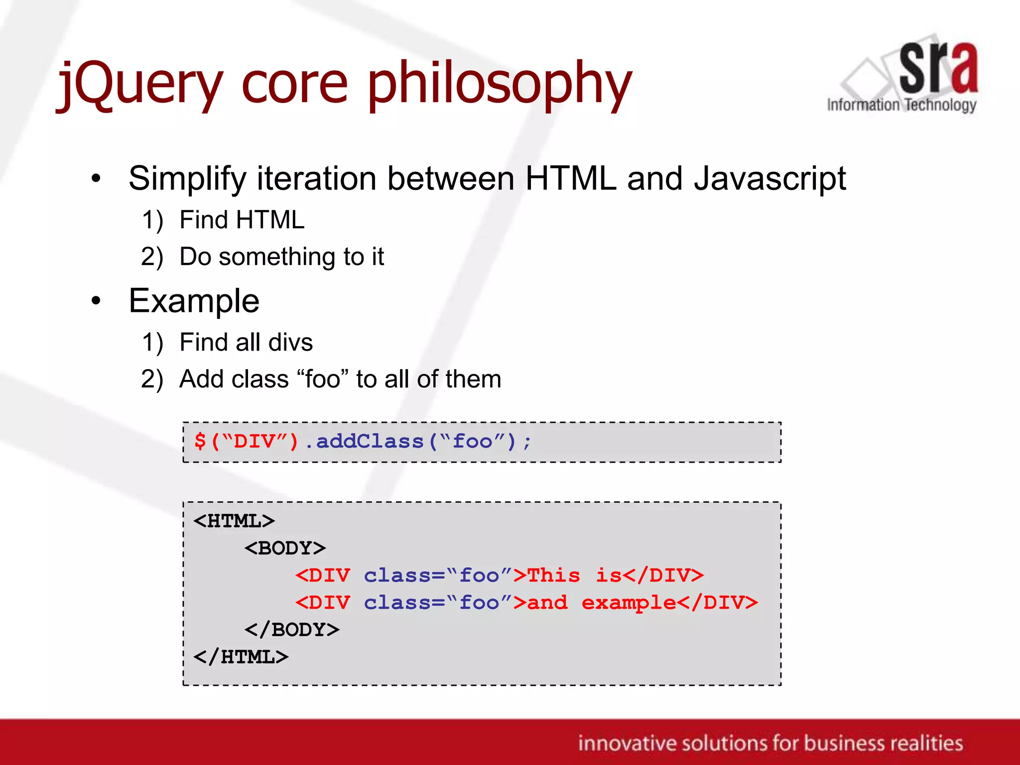 jQuery core philosophySimplify iteration between HTML and JavascriptFind HTMLDo something to itExampleFind all divsAdd class “foo” to all of them$(“DIV”).addClass(“foo”);<HTML><BODY><DIV class=“foo”>This is</DIV>	<DIV class=“foo”>and example</DIV></BODY>	</HTML>