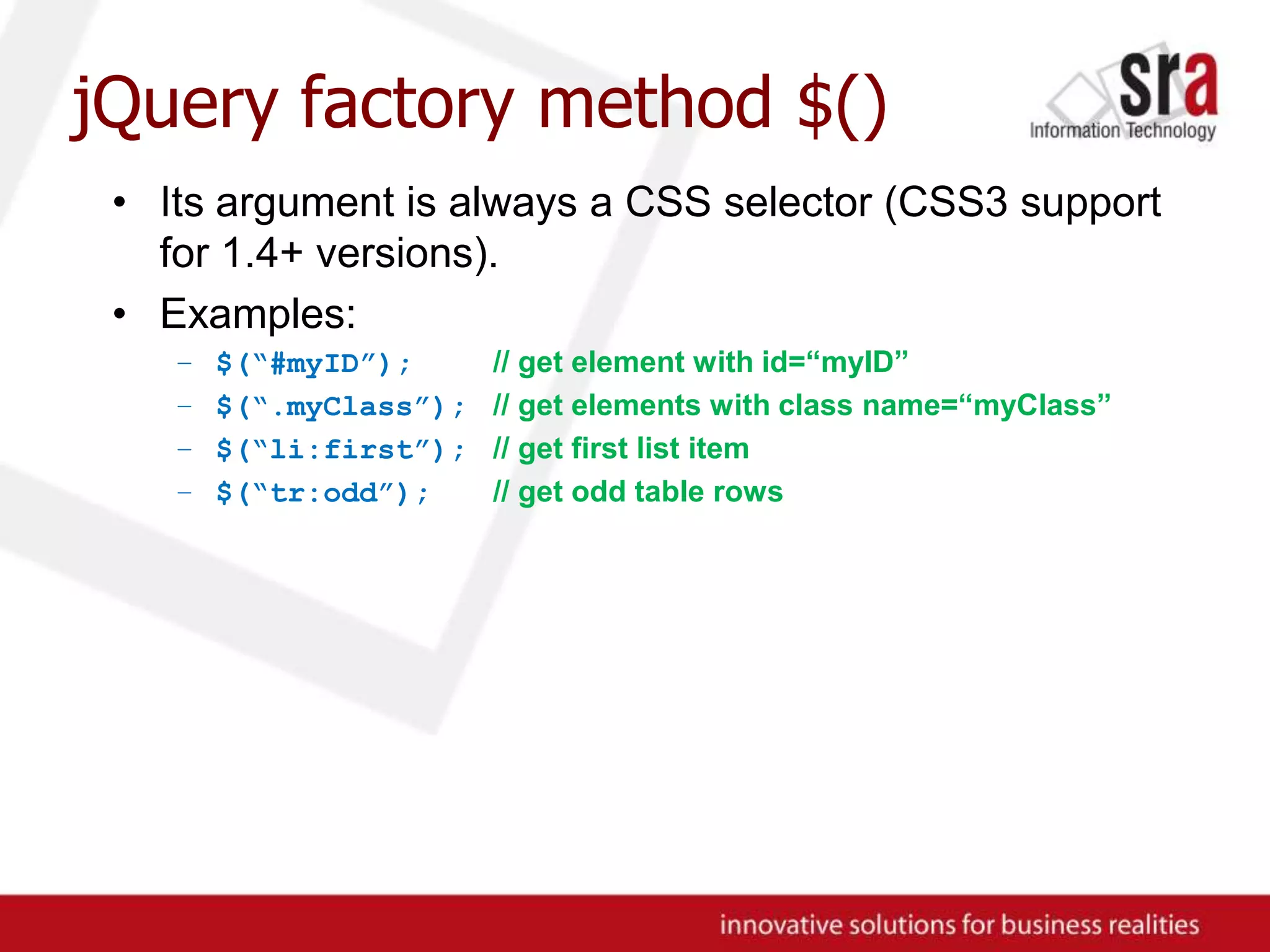 jQuery factory method $()Its argument is always a CSS selector (CSS3 support for 1.4+ versions).Examples:$(“#myID”);// get element with id=“myID”$(“.myClass”);// get elements with class name=“myClass”$(“li:first”);// get first list item$(“tr:odd”);// get odd table rows