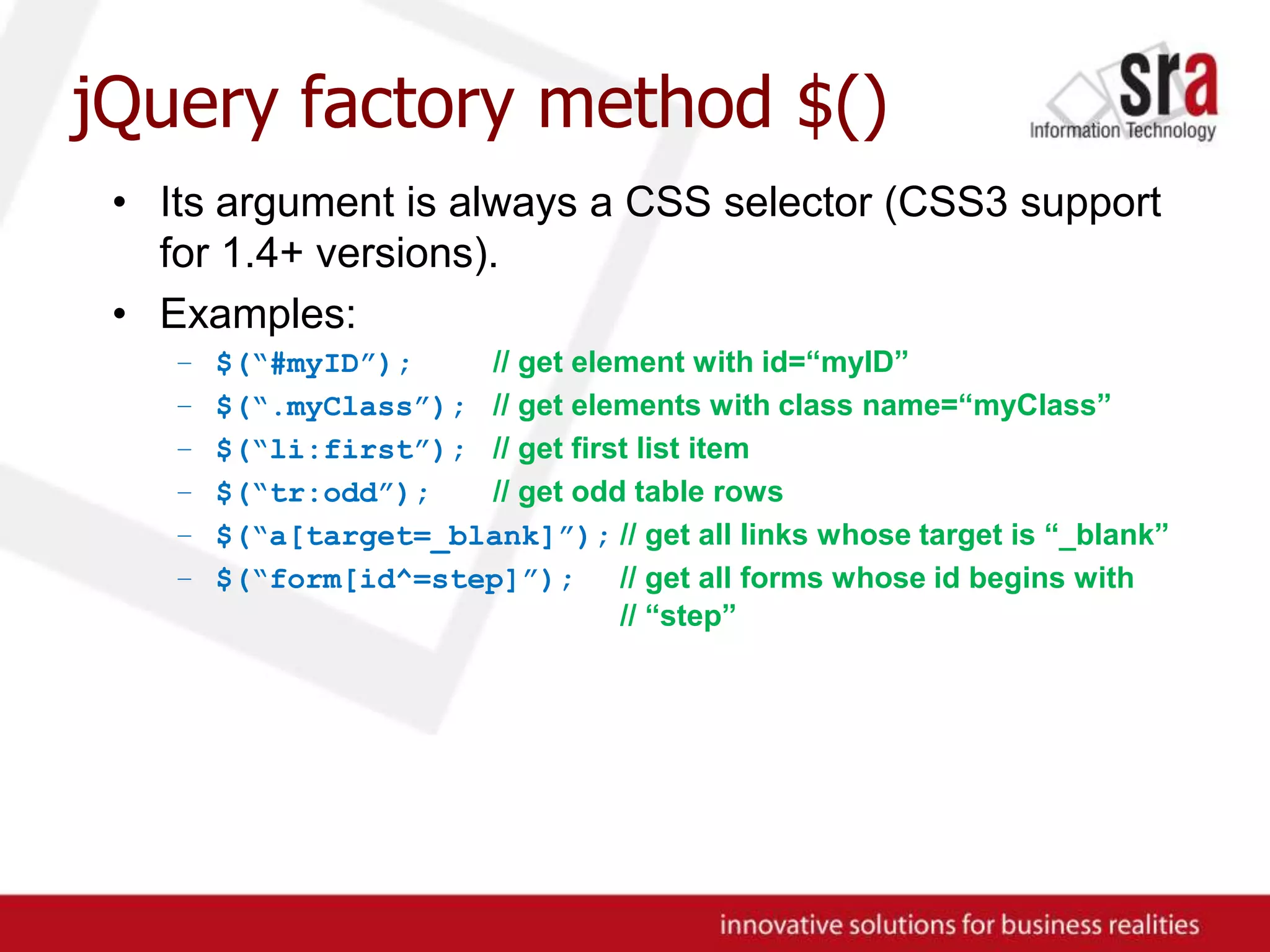 jQuery factory method $()Its argument is always a CSS selector (CSS3 support for 1.4+ versions).Examples:$(“#myID”);// get element with id=“myID”$(“.myClass”);// get elements with class name=“myClass”$(“li:first”);// get first list item$(“tr:odd”);// get odd table rows$(“a[target=_blank]”);// get all links whose target is “_blank”$(“form[id^=step]”);// get all forms whose id begins with	// “step”