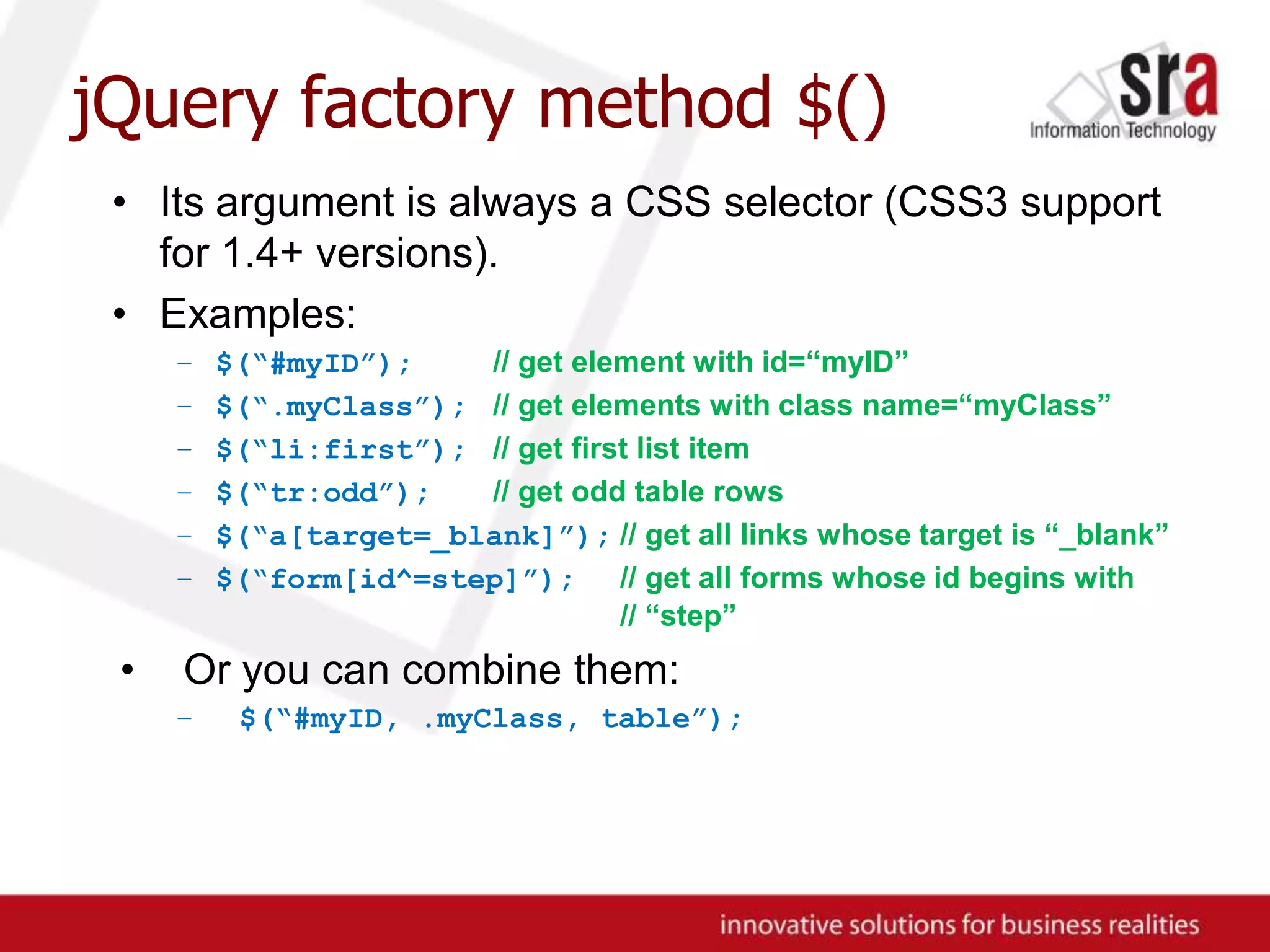 jQuery factory method $()Its argument is always a CSS selector (CSS3 support for 1.4+ versions).Examples:$(“#myID”);// get element with id=“myID”$(“.myClass”);// get elements with class name=“myClass”$(“li:first”);// get first list item$(“tr:odd”);// get odd table rows$(“a[target=_blank]”);// get all links whose target is “_blank”$(“form[id^=step]”);// get all forms whose id begins with	// “step”Or you can combine them:$(“#myID, .myClass, table”);