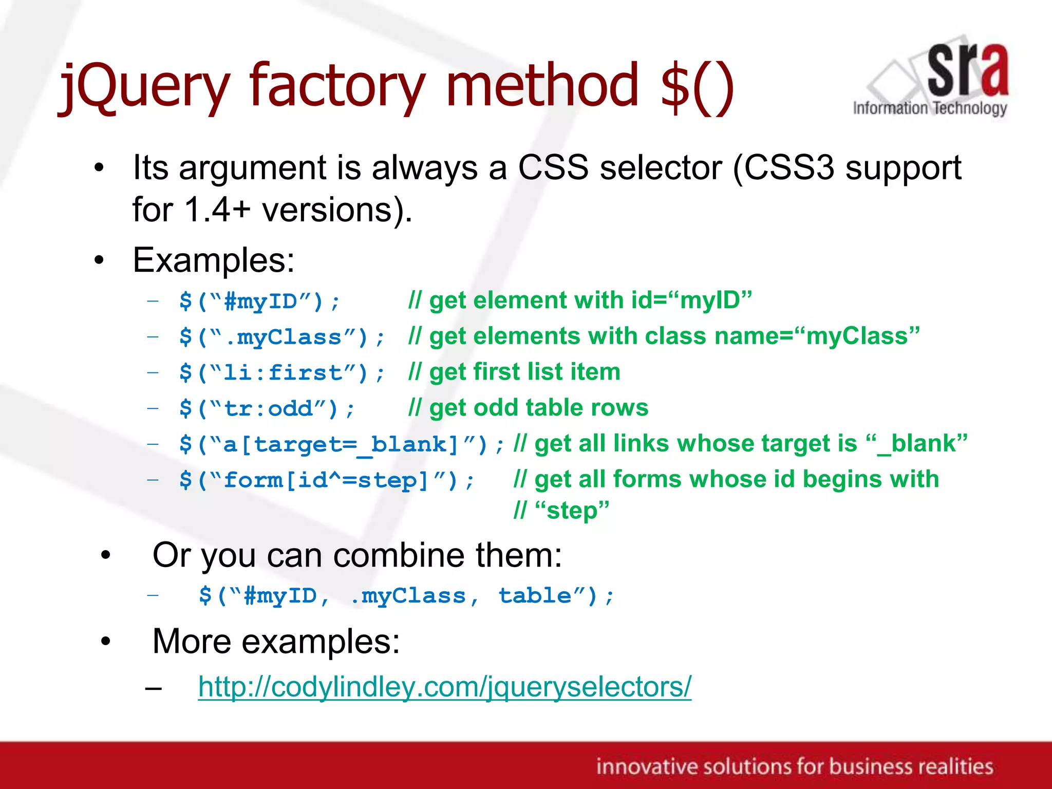 jQuery factory method $()Its argument is always a CSS selector (CSS3 support for 1.4+ versions).Examples:$(“#myID”);// get element with id=“myID”$(“.myClass”);// get elements with class name=“myClass”$(“li:first”);// get first list item$(“tr:odd”);// get odd table rows$(“a[target=_blank]”);// get all links whose target is “_blank”$(“form[id^=step]”);// get all forms whose id begins with	// “step”Or you can combine them:$(“#myID, .myClass, table”);More examples:http://codylindley.com/jqueryselectors/