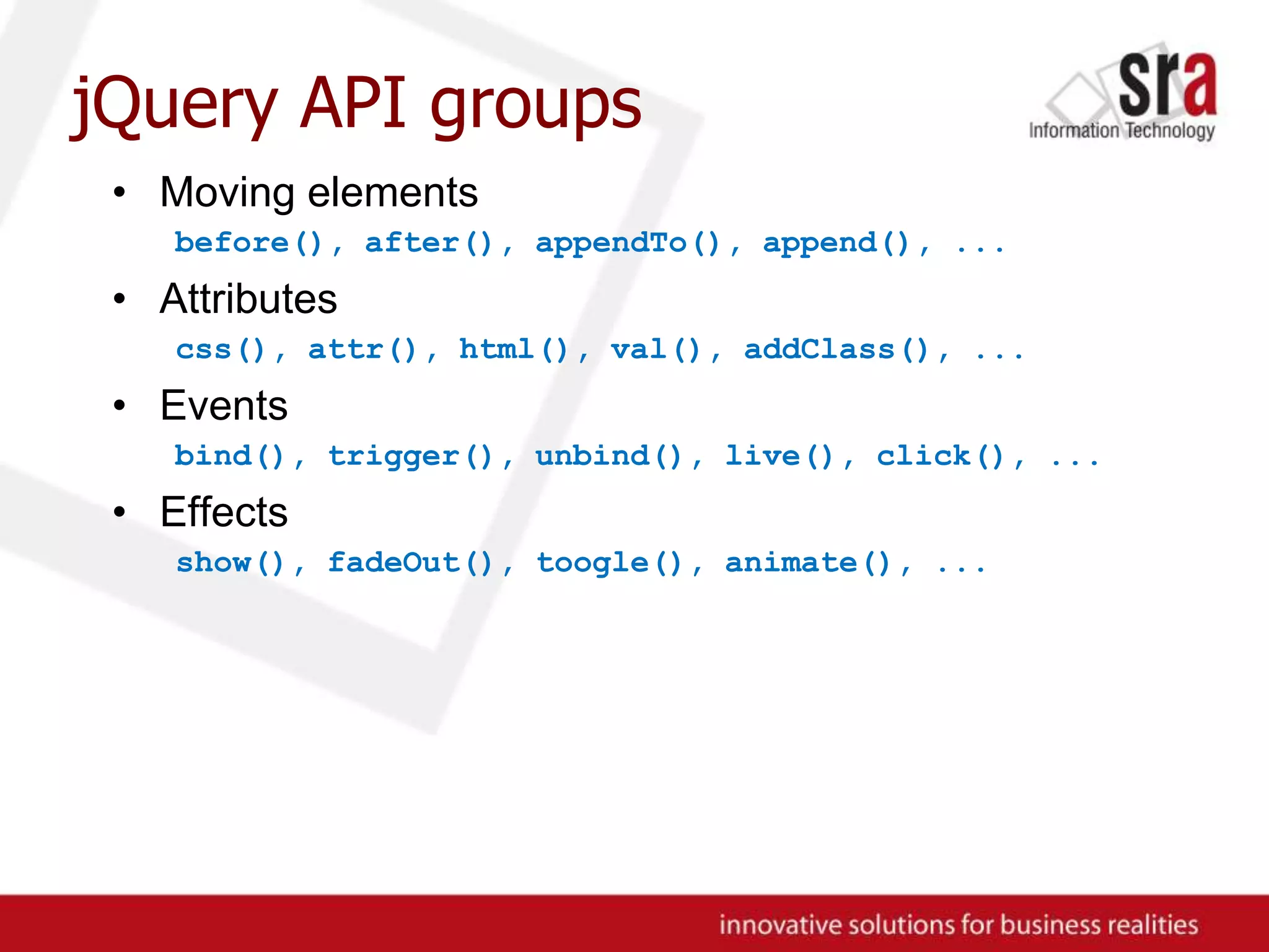 jQuery API groupsMoving elementsbefore(), after(), appendTo(), append(), ...Attributescss(), attr(), html(), val(), addClass(), ...Eventsbind(), trigger(), unbind(), live(), click(), ...Effectsshow(), fadeOut(), toogle(), animate(), ...