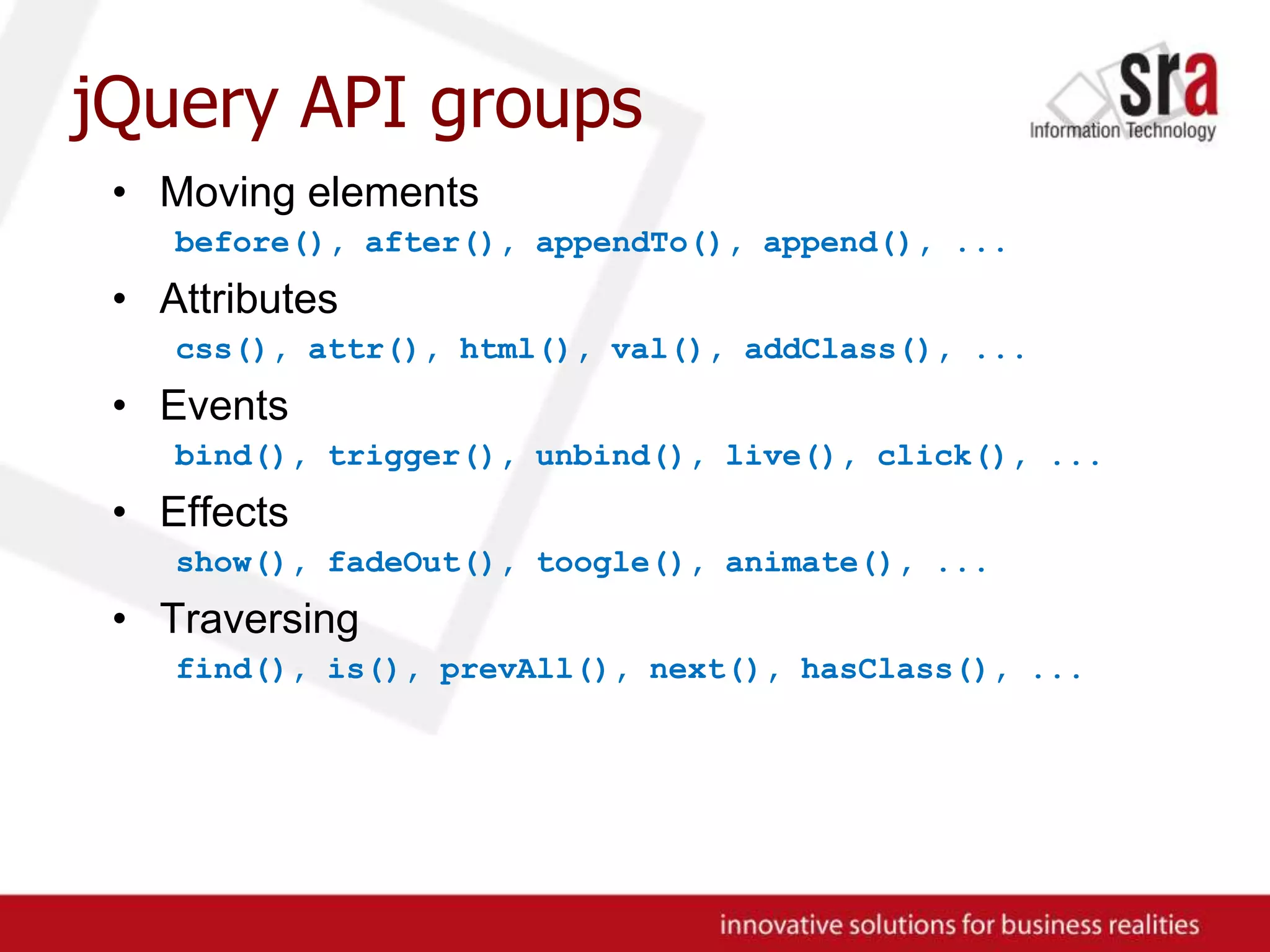 jQuery API groupsMoving elementsbefore(), after(), appendTo(), append(), ...Attributescss(), attr(), html(), val(), addClass(), ...Eventsbind(), trigger(), unbind(), live(), click(), ...Effectsshow(), fadeOut(), toogle(), animate(), ...Traversingfind(), is(), prevAll(), next(), hasClass(), ...
