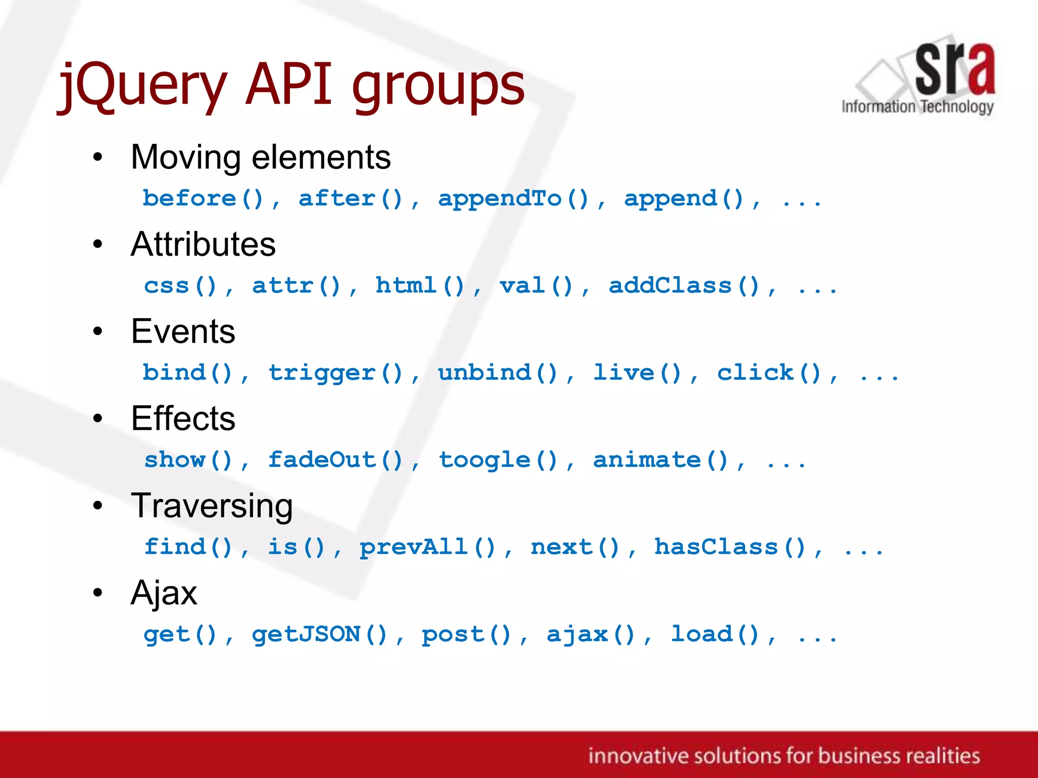 jQuery API groupsMoving elementsbefore(), after(), appendTo(), append(), ...Attributescss(), attr(), html(), val(), addClass(), ...Eventsbind(), trigger(), unbind(), live(), click(), ...Effectsshow(), fadeOut(), toogle(), animate(), ...Traversingfind(), is(), prevAll(), next(), hasClass(), ...Ajaxget(), getJSON(), post(), ajax(), load(), ...