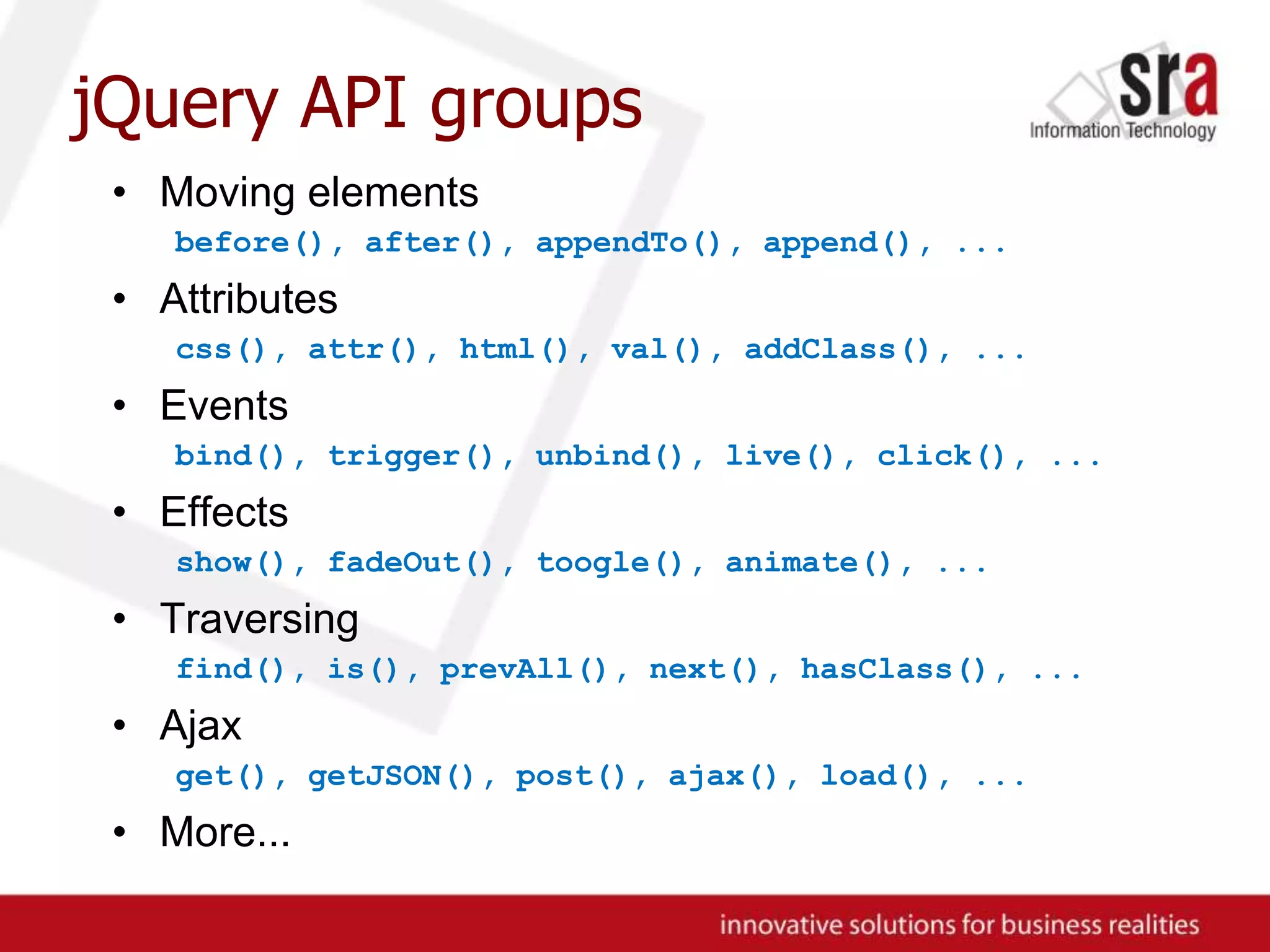 jQuery API groupsMoving elementsbefore(), after(), appendTo(), append(), ...Attributescss(), attr(), html(), val(), addClass(), ...Eventsbind(), trigger(), unbind(), live(), click(), ...Effectsshow(), fadeOut(), toogle(), animate(), ...Traversingfind(), is(), prevAll(), next(), hasClass(), ...Ajaxget(), getJSON(), post(), ajax(), load(), ...More...