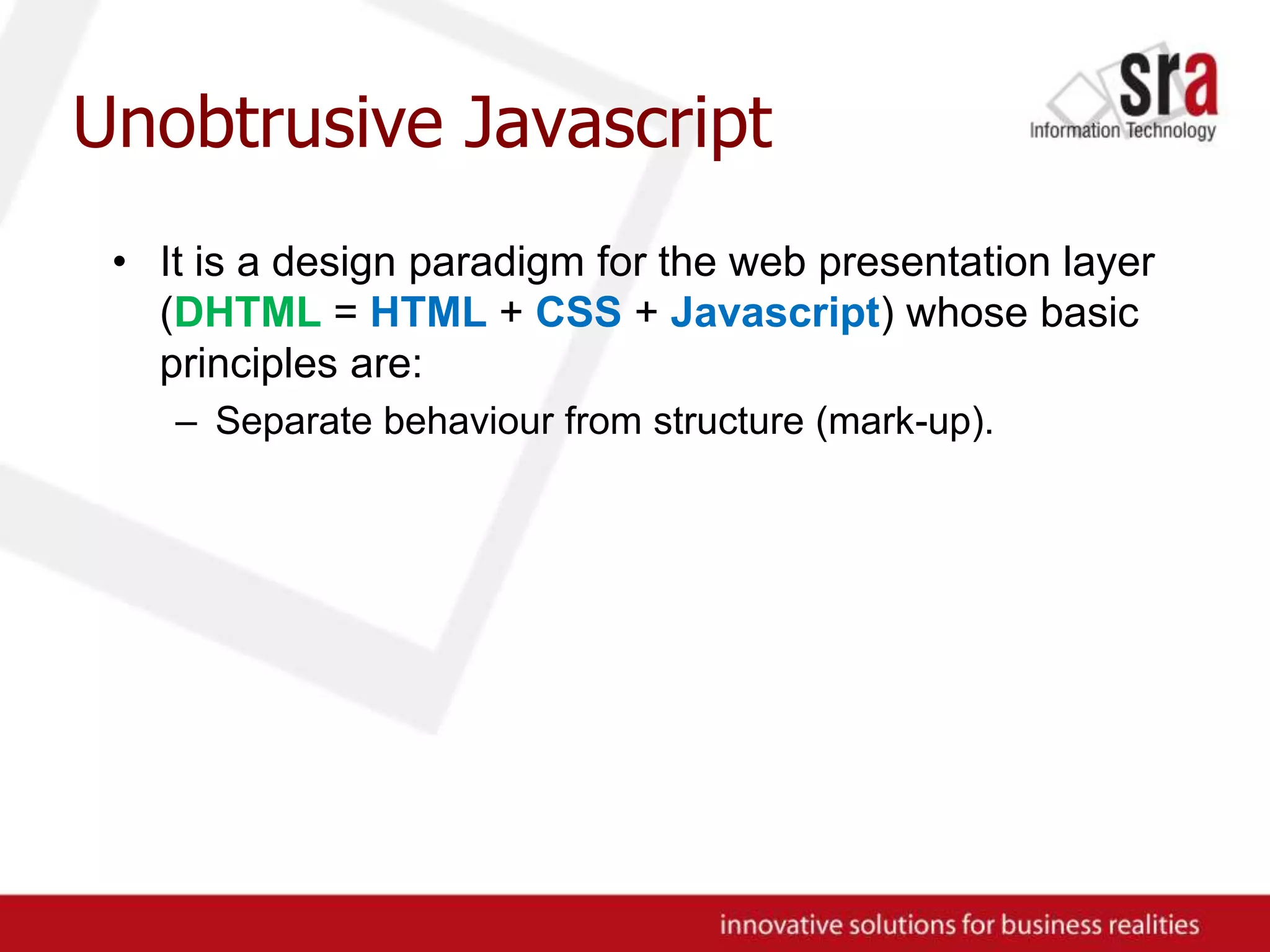 Unobtrusive JavascriptIt is a design paradigm for the web presentation layer (DHTML = HTML + CSS + Javascript) whose basic principles are:Separate behaviour from structure (mark-up).