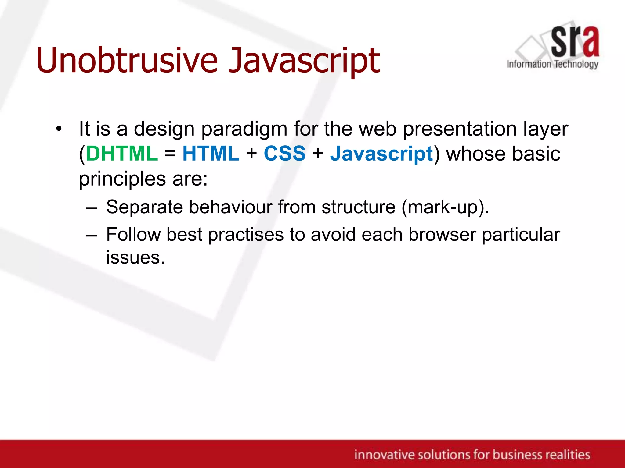 Unobtrusive JavascriptIt is a design paradigm for the web presentation layer (DHTML = HTML + CSS + Javascript) whose basic principles are:Separate behaviour from structure (mark-up).Follow best practises to avoid each browser particular issues.