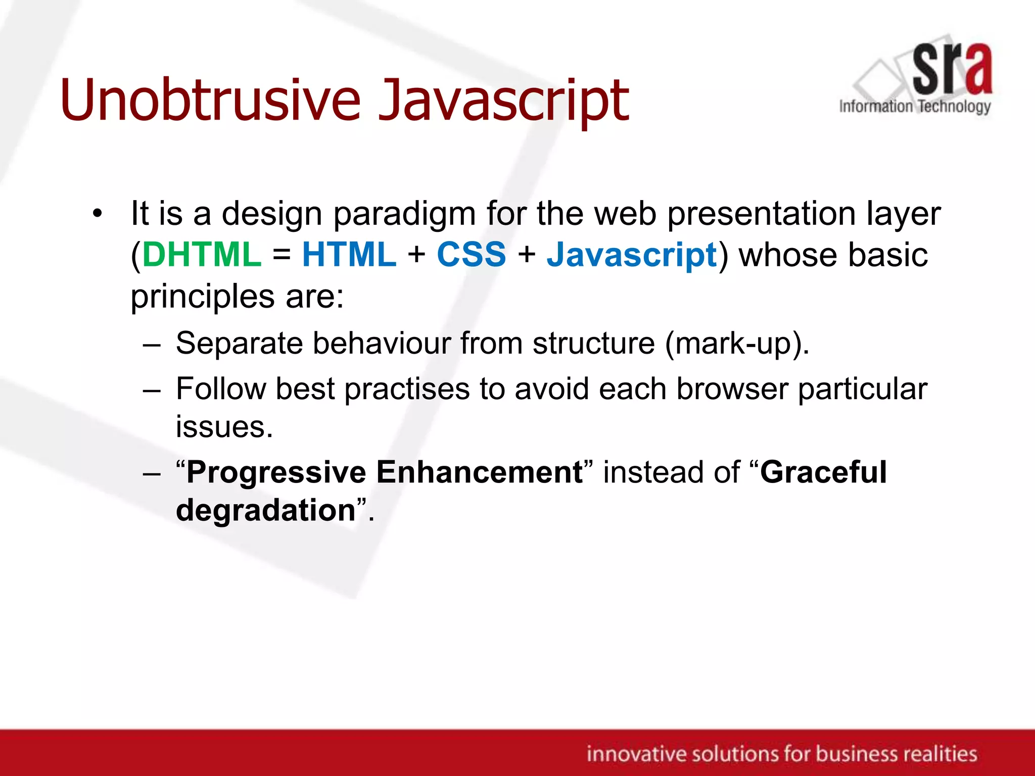 Unobtrusive JavascriptIt is a design paradigm for the web presentation layer (DHTML = HTML + CSS + Javascript) whose basic principles are:Separate behaviour from structure (mark-up).Follow best practises to avoid each browser particular issues.“Progressive Enhancement” instead of “Graceful degradation”.