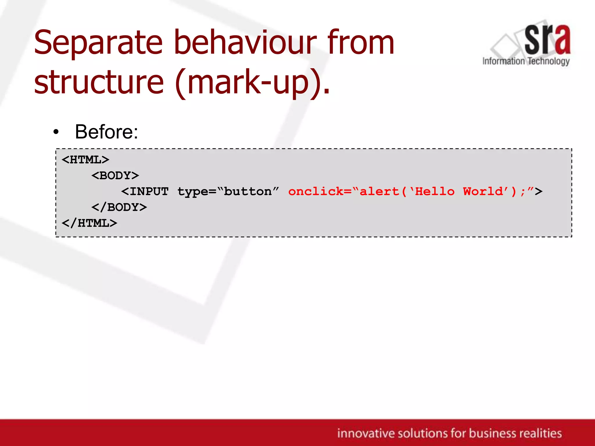 Separate behaviour from structure (mark-up).Before:<HTML><BODY>	<INPUT type=“button” onclick=“alert(‘Hello World’);”></BODY>	</HTML>