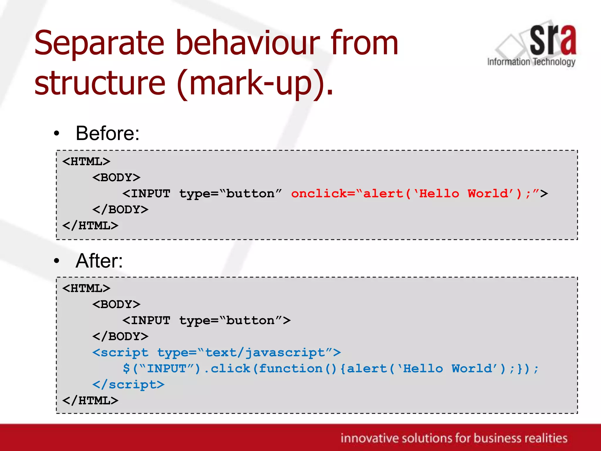 Separate behaviour from structure (mark-up).Before:After:<HTML><BODY>	<INPUT type=“button” onclick=“alert(‘Hello World’);”></BODY>	</HTML><HTML><BODY>	<INPUT type=“button”></BODY><script type=“text/javascript”>	$(“INPUT”).click(function(){alert(‘Hello World’);});</script></HTML>