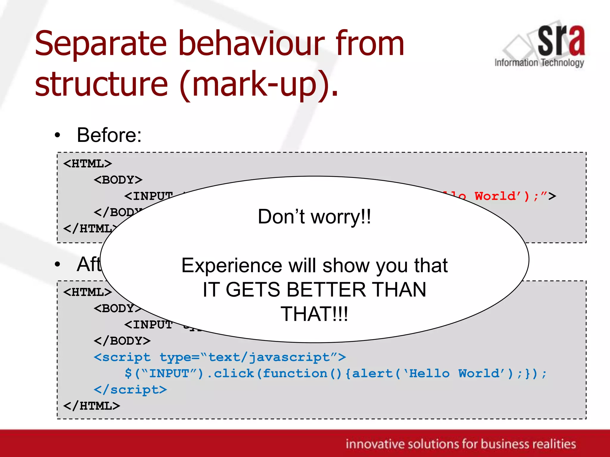 Separate behaviour from structure (mark-up).Before:After:<HTML><BODY>	<INPUT type=“button” onclick=“alert(‘Hello World’);”></BODY>	</HTML>Don’t worry!!Experience will show you that IT GETS BETTER THAN THAT!!!<HTML><BODY>	<INPUT type=“button”></BODY><script type=“text/javascript”>	$(“INPUT”).click(function(){alert(‘Hello World’);});</script></HTML>