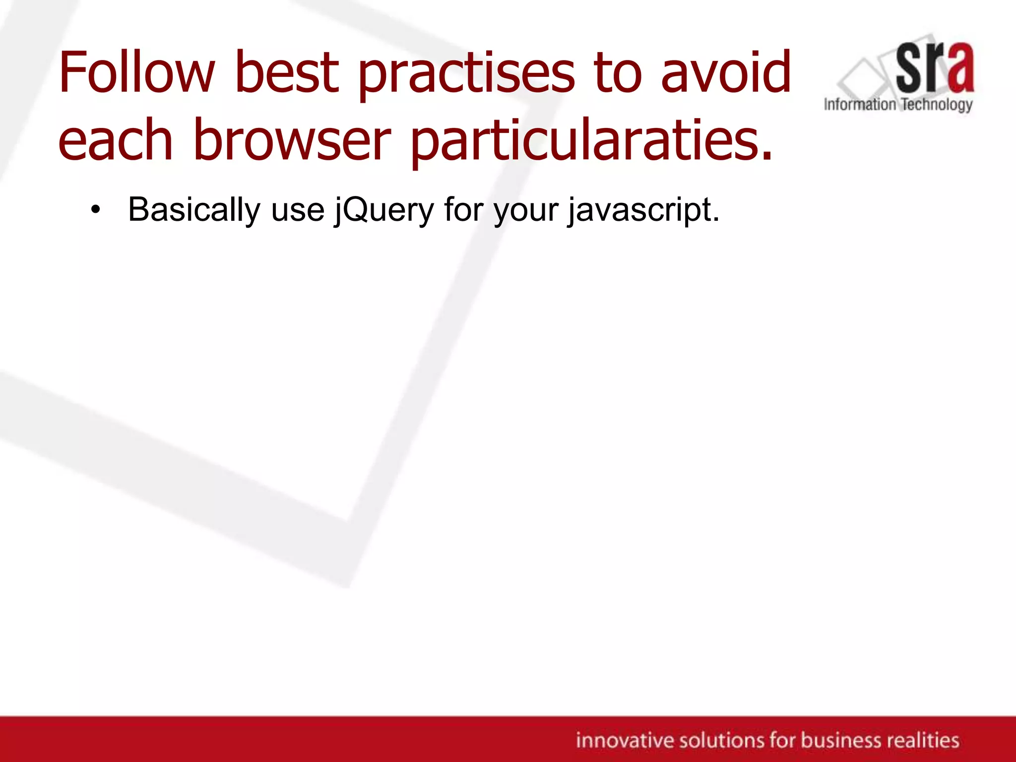 Follow best practises to avoid each browser particularaties.Basically use jQuery for your javascript.