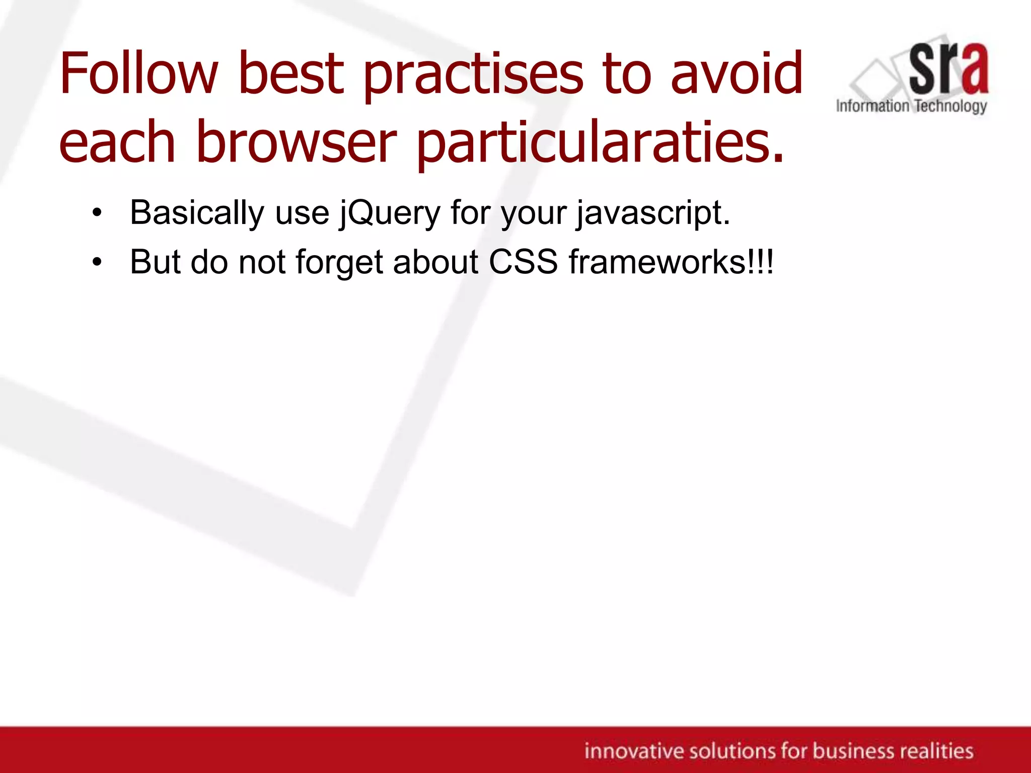 Follow best practises to avoid each browser particularaties.Basically use jQuery for your javascript.But do not forget about CSS frameworks!!!