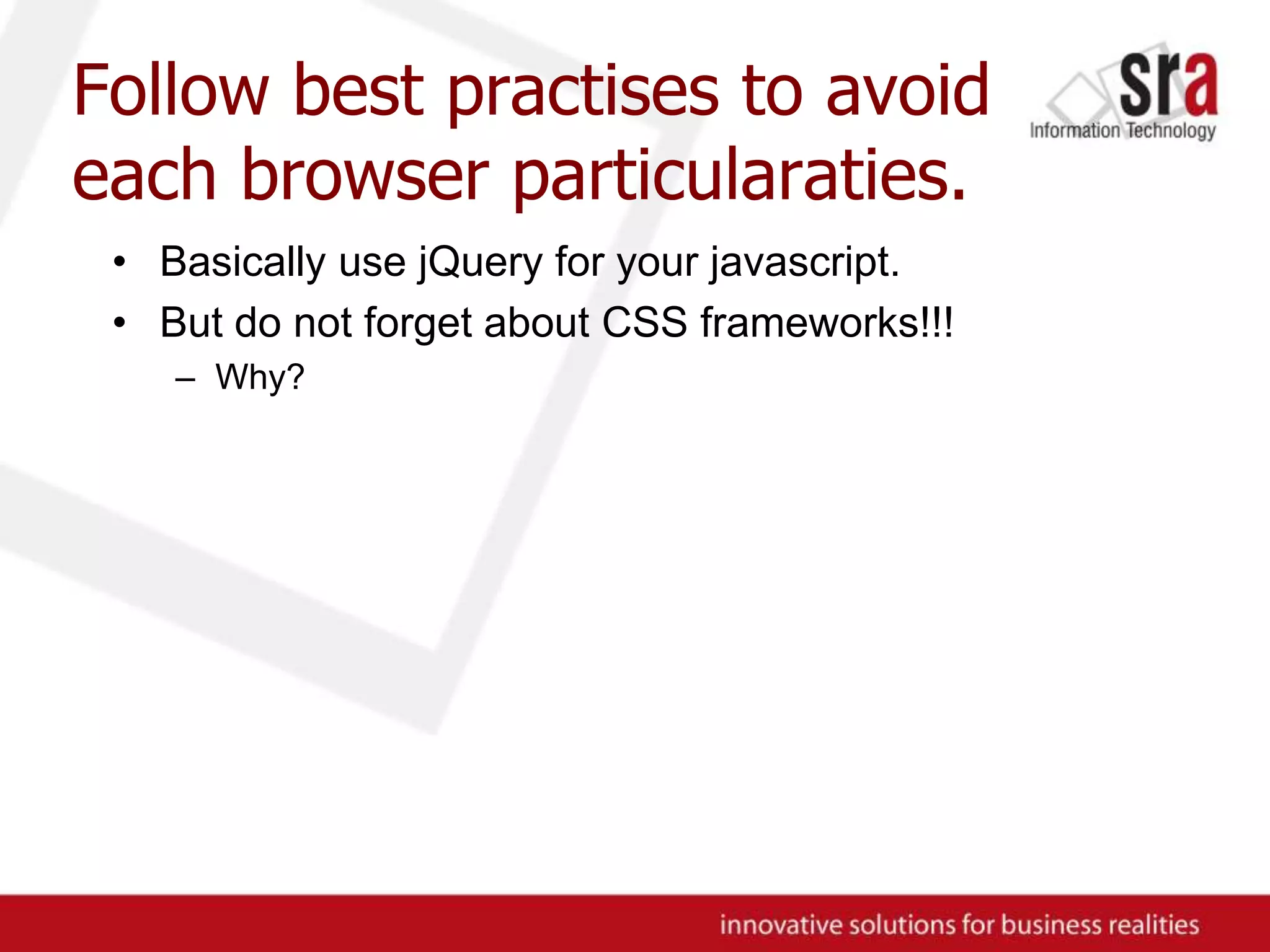 Follow best practises to avoid each browser particularaties.Basically use jQuery for your javascript.But do not forget about CSS frameworks!!!Why?