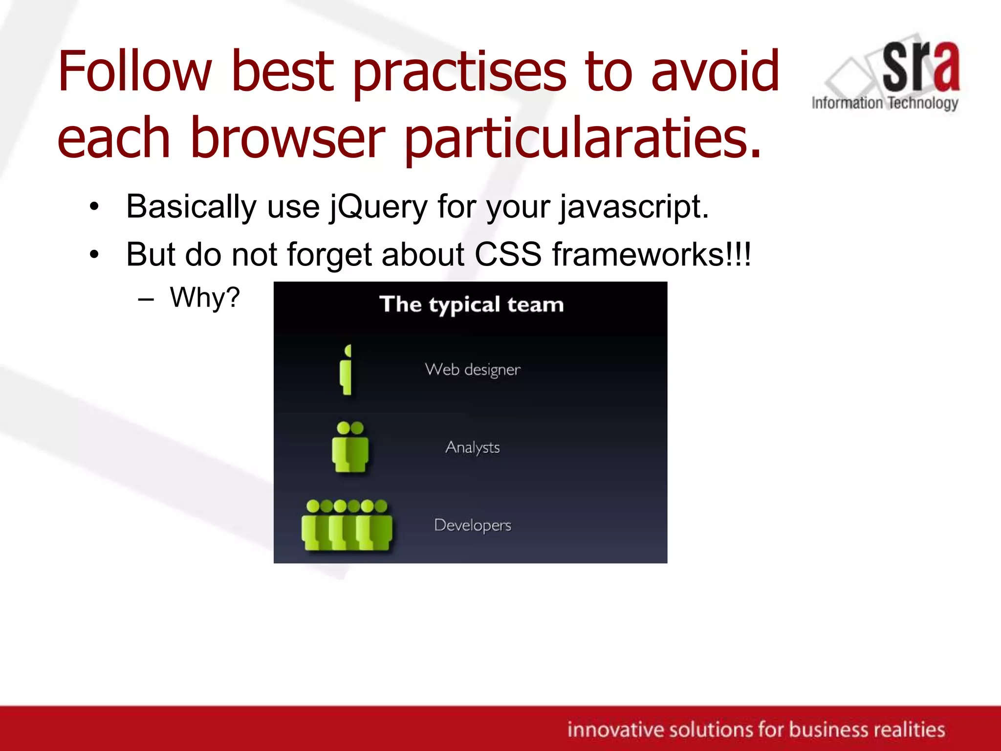 Follow best practises to avoid each browser particularaties.Basically use jQuery for your javascript.But do not forget about CSS frameworks!!!Why?