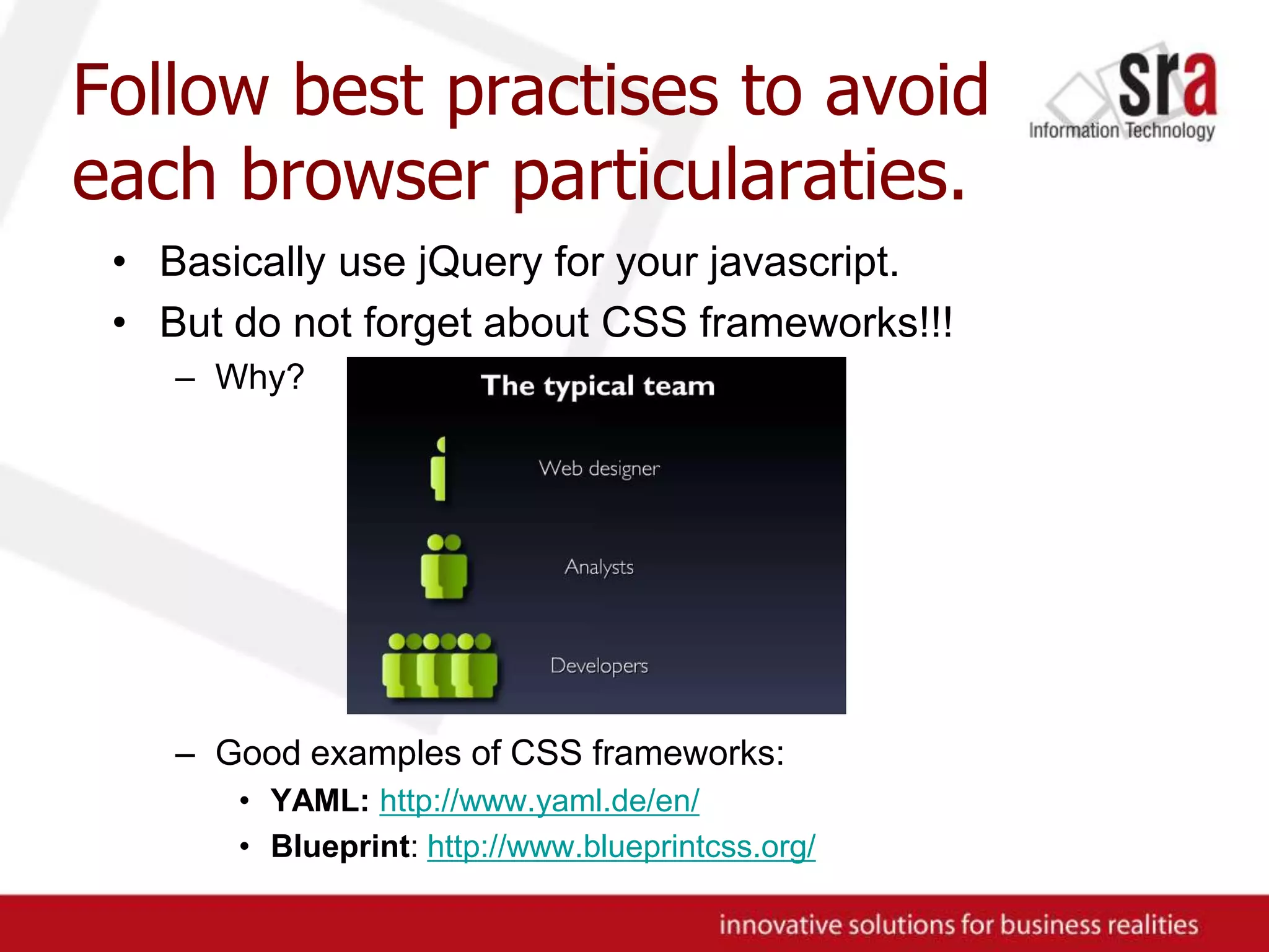 Follow best practises to avoid each browser particularaties.Basically use jQuery for your javascript.But do not forget about CSS frameworks!!!Why?Good examples of CSS frameworks:YAML:http://www.yaml.de/en/Blueprint: http://www.blueprintcss.org/