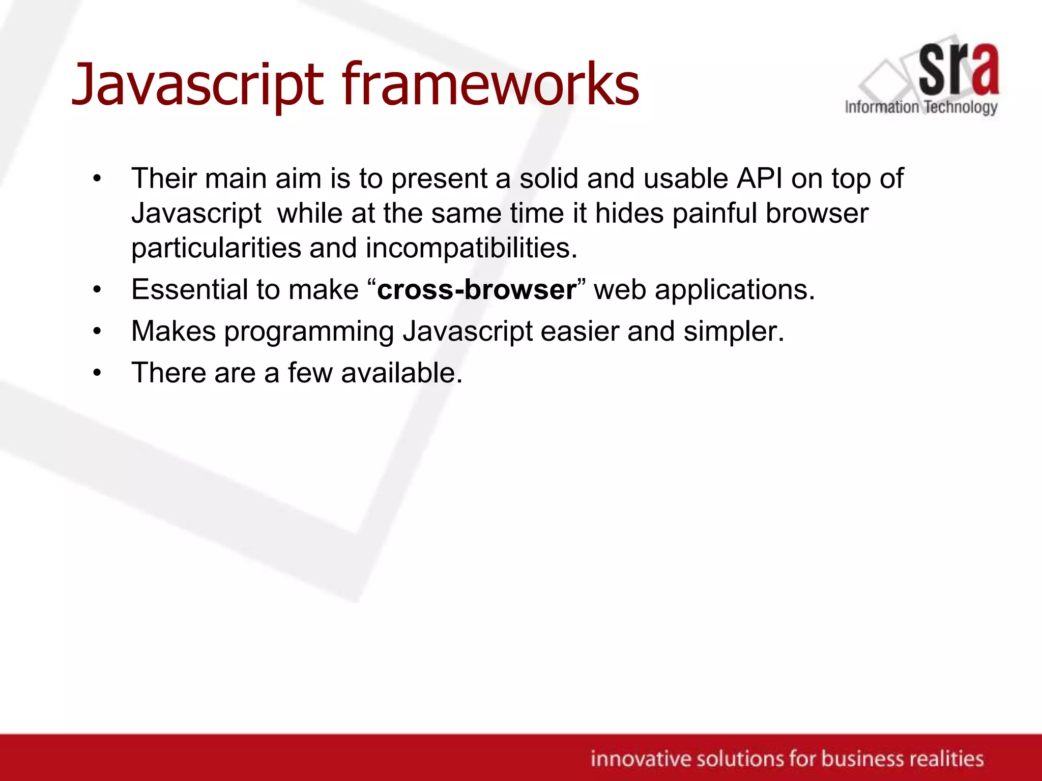 Javascript frameworksTheir main aim is to present a solid and usable API on top of Javascript while at the same time it hides painful browser particularities and incompatibilities.Essential to make “cross-browser” web applications.Makes programming Javascript easier and simpler.There are a few available.