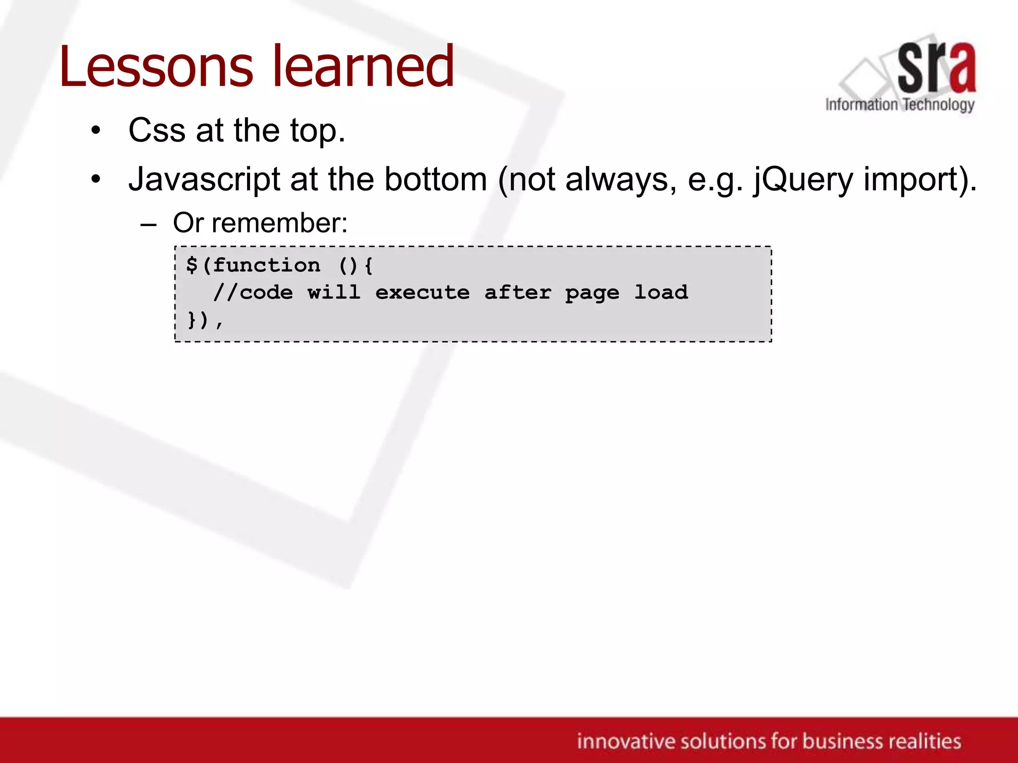 Lessons learnedCss at the top.Javascript at the bottom (not always, e.g. jQuery import).Or remember:$(function (){ //code will execute after page load}),