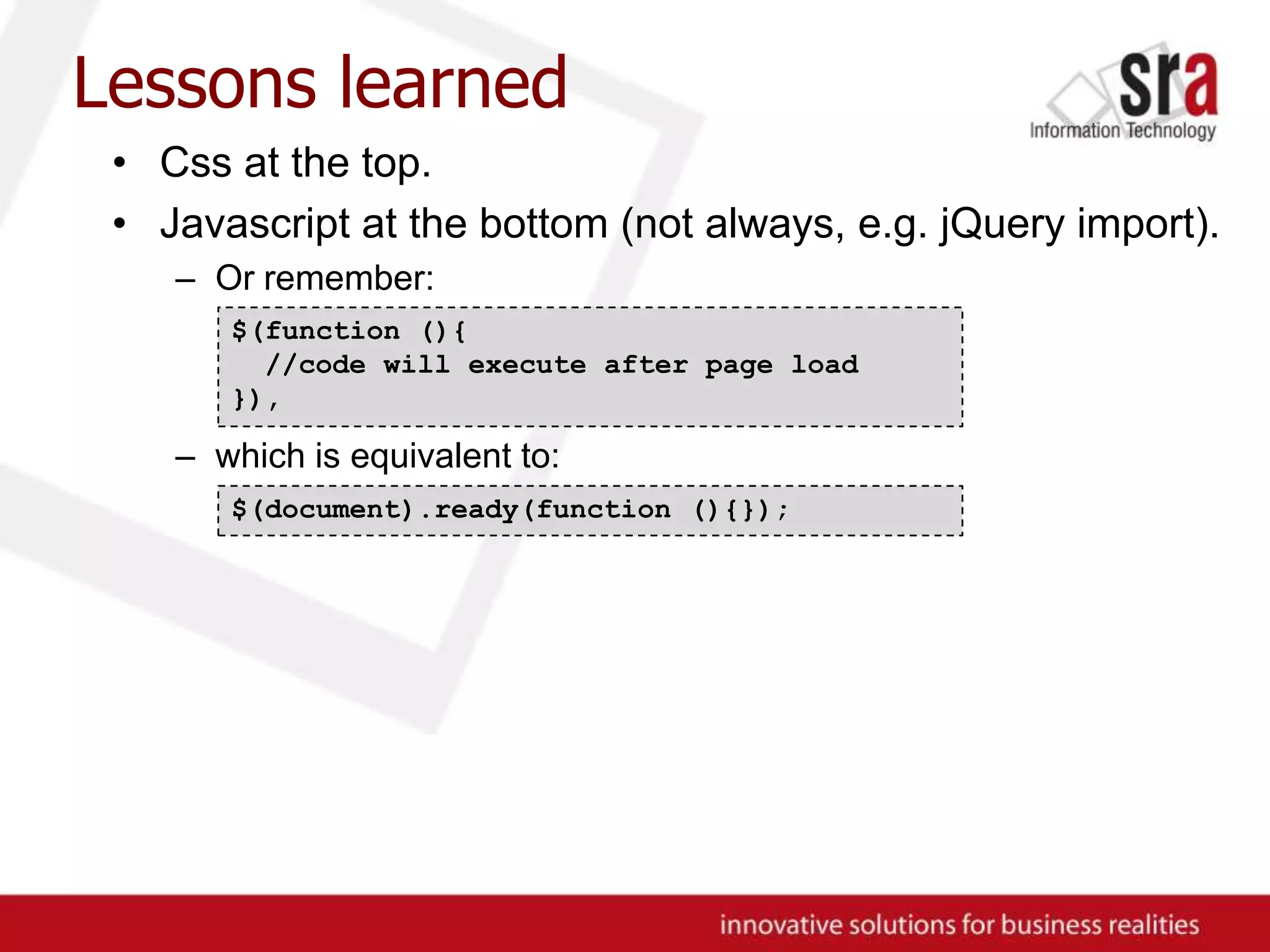 Lessons learnedCss at the top.Javascript at the bottom (not always, e.g. jQuery import).Or remember:which is equivalent to:$(function (){ //code will execute after page load}),$(document).ready(function (){});