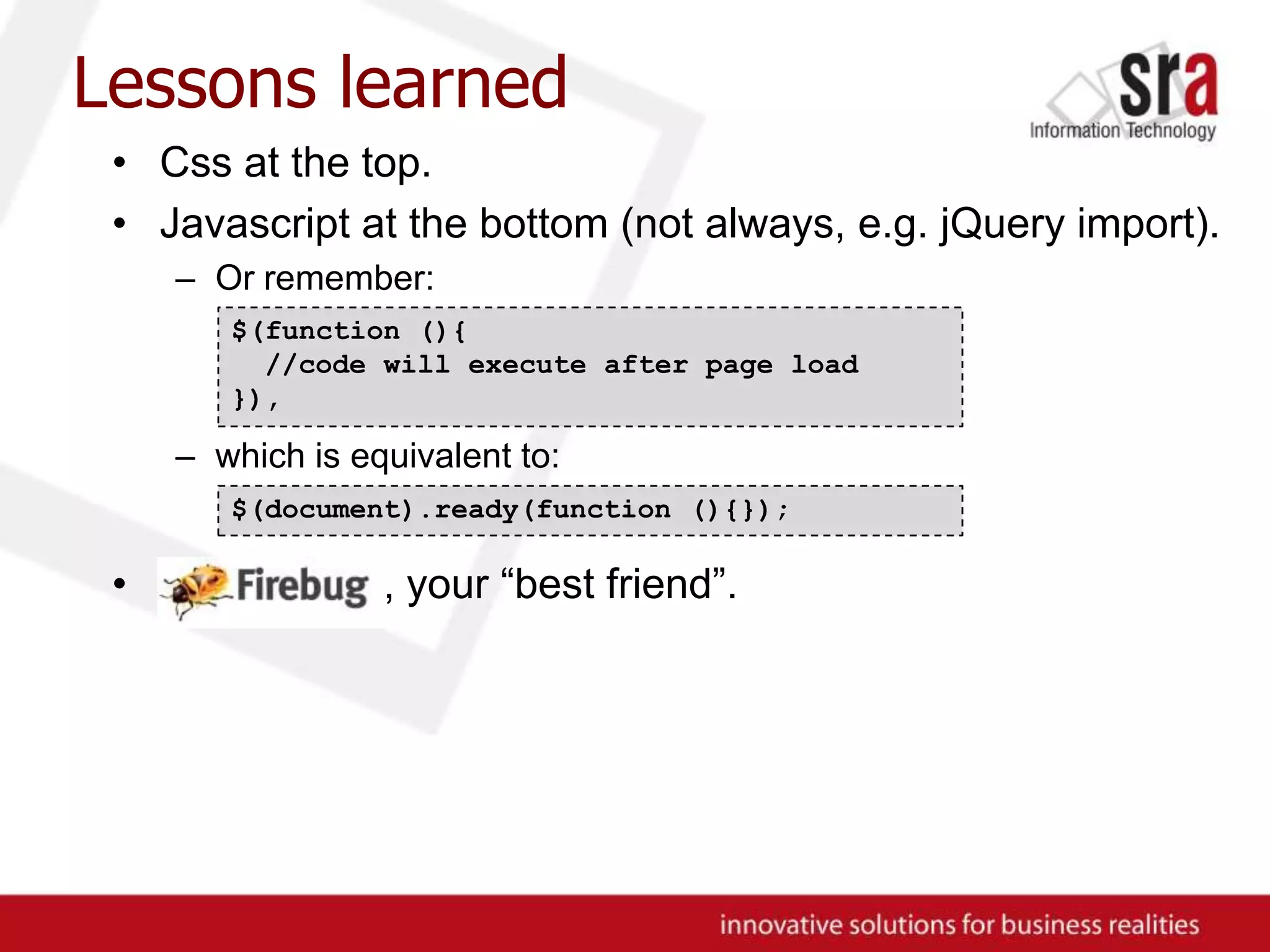 Lessons learnedCss at the top.Javascript at the bottom (not always, e.g. jQuery import).Or remember:which is equivalent to:, , your “best friend”.$(function (){ //code will execute after page load}),$(document).ready(function (){});