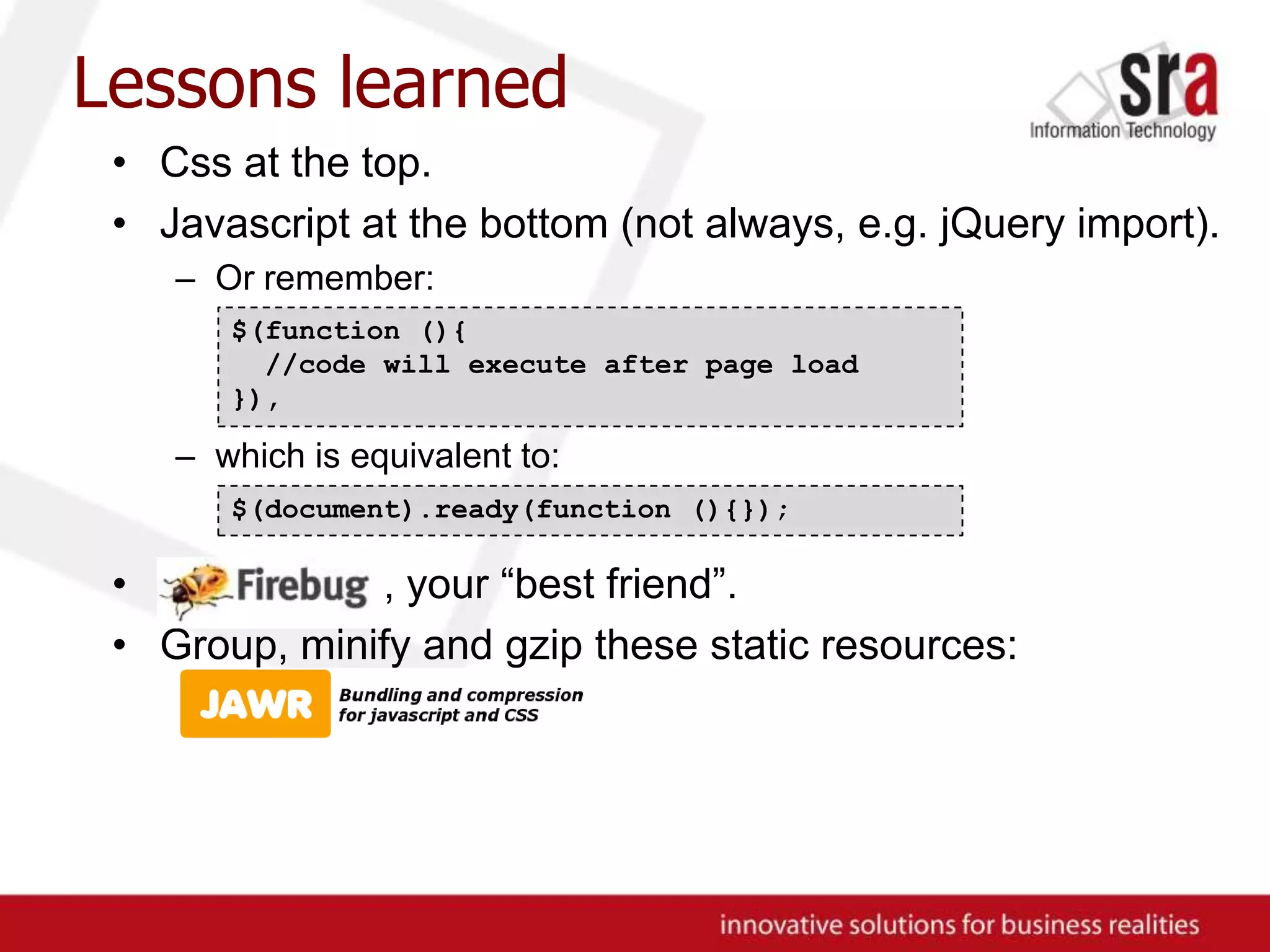 Lessons learnedCss at the top.Javascript at the bottom (not always, e.g. jQuery import).Or remember:which is equivalent to:, , your “best friend”.Group, minify and gzip these static resources:$(function (){ //code will execute after page load}),$(document).ready(function (){});