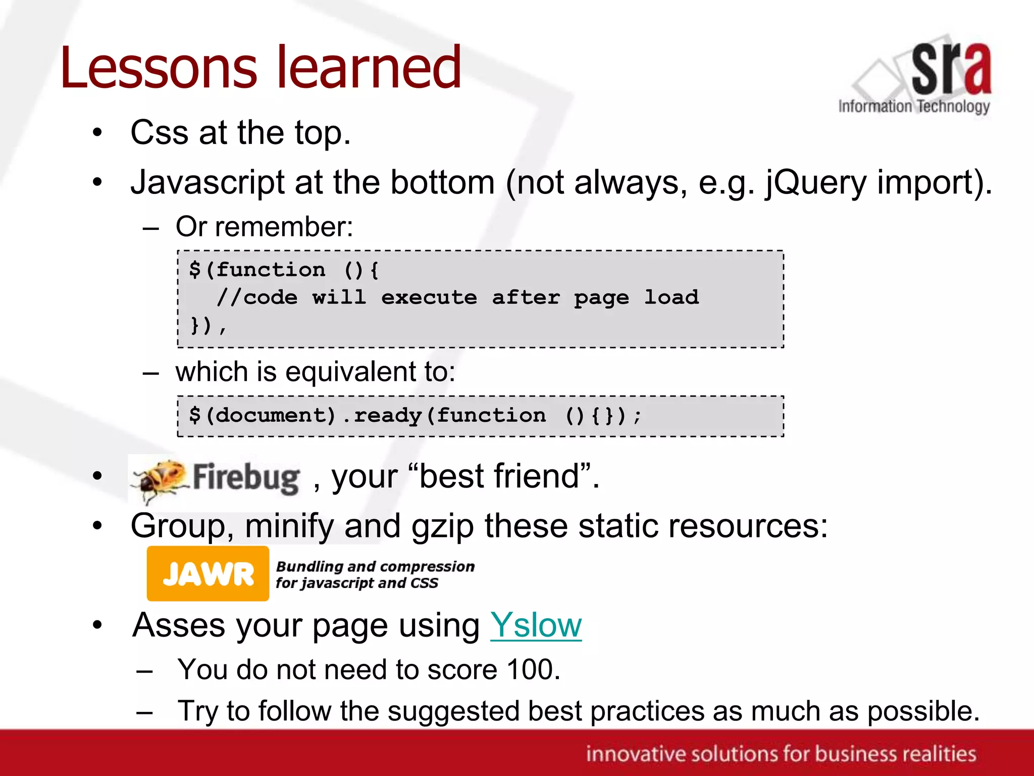 Lessons learnedCss at the top.Javascript at the bottom (not always, e.g. jQuery import).Or remember:which is equivalent to:, , your “best friend”.Group, minify and gzip these static resources:Asses your page using YslowYou do not need to score 100.Try to follow the suggested best practices as much as possible.$(function (){ //code will execute after page load}),$(document).ready(function (){});